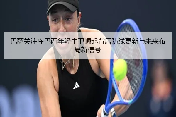 巴萨关注库巴西年轻中卫崛起背后防线更新与未来布局新信号