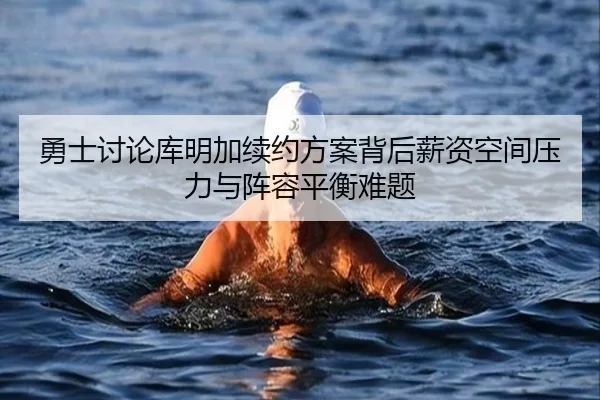 勇士讨论库明加续约方案背后薪资空间压力与阵容平衡难题