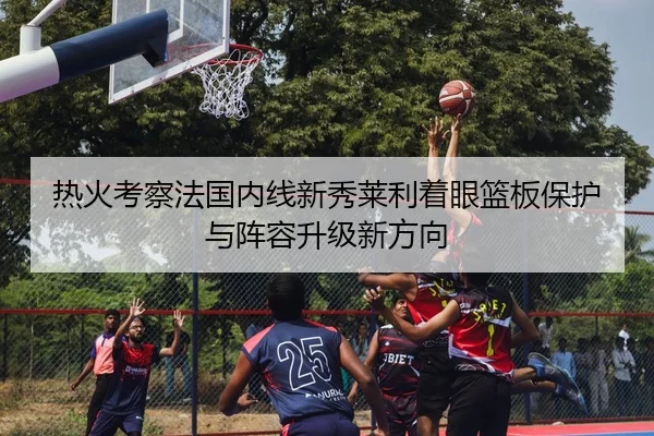 热火考察法国内线新秀莱利着眼篮板保护与阵容升级新方向