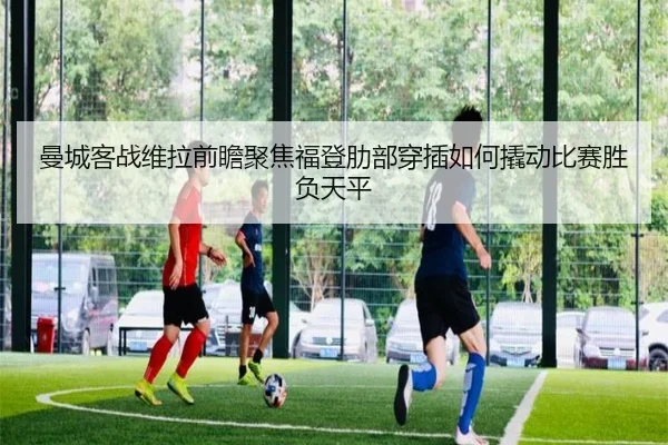 曼城客战维拉前瞻聚焦福登肋部穿插如何撬动比赛胜负天平